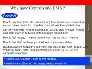 Why have Controls and BMS ?
Comfort
• Need to ADD/REMOVE heat and/or moisture
• Need to clean (filter air) and supply adequate fresh air
People lose heat (feel cold) - amount they lose depends on temperature
around them - cooler it is, more heat they will lose through their skin
OR they “generate” heat (feel warm/hot - WORK TOO HARD!) - need to
cool them down by reducing air temperature around them
People feel “muggy” - the air around them has too much moisture
People feel “dry” - not enough moisture in the air around them
Buildings (where people live and work) also lose or gain heat (through walls,
Windows, floors, roofs, heat generating equipment e.g. VDUs, and
computer equipment)
02/16/16
 