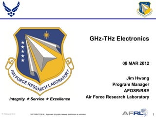 GHz-THz Electronics


                                                                                                          08 MAR 2012


                                                                                                             Jim Hwang
                                                                                                      Program Manager
                                                                                                           AFOSR/RSE
         Integrity  Service  Excellence                                                 Air Force Research Laboratory


15 February 2012    DISTRIBUTION A: Approved for public release; distribution is unlimited.                               1
 