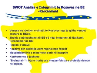 SWOT  A naliza  e Integrimit te Kosoves ne BE -Kercenimet  Vonesa ne njohjen e shtetit te Kosoves nga te gjitha vendet anetare te BEse. Zbehja e përkushtimit të BE-së ndaj integrimit të B allkanit  P erendimor  në BE Regjimi i vizave Hezitimi për bashkëpunim rajonal nga fqinjët Mosgatishmëria e minoritetit serb në integrim Konkurrenca e jashtme "Braindrain“  ( ikja e trurit) ose mosperfshirja e profesionisteve  ne proces. 