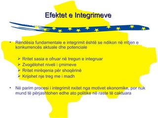 Efektet e Integrimeve  Rëndësia fundamentale e integrimit është se ndikon në rritjen e konkurrencës aktuale dhe potenciale Rritet sasia e  ofruar  në tregun e integruar Zvogëlohet niveli i çmimeve Rritet mirëqenia për shoqërinë Krijohet nje treg me i madh Në parim procesi i integrimit nxitet nga motivet ekonomike, por nuk mund të përjashtohen edhe ato politike në raste të caktuara   