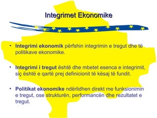 Integrimet Ekonomike Integrimi ekonomik  përfshin integrimin e tregut dhe të politikave ekonomike. Integrimi  i  tregut   është dhe mbetet esenca e integrimit, siç është e qartë prej definicionit të kësaj të fundit. Politikat ekonomike  ndërlidhen direkt me funksionimin e tregut, ose strukturën, performancën dhe rezultatet e tregut. 