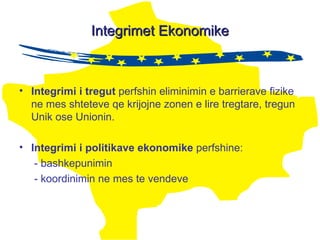 Integrimet Ekonomike Integrimi  i  tregut   perfshin eliminimin e barrierave fizike ne mes shteteve qe krijojne zonen e lire tregtare, tregun Unik ose Unionin. Integrimi i politikave ekonomike  perfshine:  - bashkepunimin  - koordinimin ne mes te vendeve  