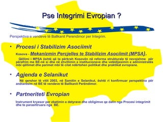 Pse Integrimi Evropian ? Perspektiva e vendeve të Ballkanit P erendimor per Integrim. Procesi i Stabilizim Asociimit   Kosova -  Mekanizmin Percjelles te Stabilizim Asociimit (MPSA ) . Qëllimi i MPSA është që ta përkrah Kosovën në reforma strukturale të nevojshme  për përafrim me BE-në si dhe në zhvillimin e institucioneve dhe vetëdijesimin e administratës mbi qëllimet dhe parimet mbi të cilat ndërtohen politikat dhe praktikat evropiane.  Agjenda e Selanikut Në qershor të vitit 2003, në Samitin e Selanikut, është ri konfirmuar perspektiva për anëtarësim në BE të vendeve të Ballkanit Perëndimor . Partneriteti Evropian Instrument kryesor per zbatimin e detyrave dhe obligimve qe dalin nga Procesi integrimit dhe te parashtruara nga  BE. 