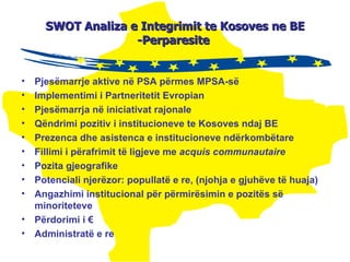 SWOT  A naliza  e Integrimit te Kosoves ne BE -Perparesite  Pjesëmarrje aktive në PSA përmes MPSA-së Implementimi i Partneritetit Evropian Pjesëmarrja në iniciativat rajonale Qëndrimi pozitiv i institucioneve  te Kosoves  ndaj  BE Prezenca dhe asistenca e institucioneve ndërkombëtare Fillimi i përafrimit të ligjeve me  acquis communautaire Pozita gjeografike Potenciali njerëzor: popullatë e re, (njohja e gjuhëve të huaja ) Angazhimi institucional për përmirësimin e pozitës së minoriteteve Përdorimi i € Administratë e re 