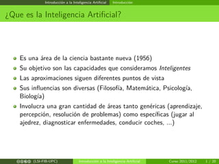 Introducción a la Inteligencia Artiﬁcial

Introducción

¿Que es la Inteligencia Artiﬁcial?

Es una área de la ciencia bastante nueva (1956)
Su objetivo son las capacidades que consideramos Inteligentes
Las aproximaciones siguen diferentes puntos de vista
Sus inﬂuencias son diversas (Filosofía, Matemática, Psicología,
Biología)
Involucra una gran cantidad de áreas tanto genéricas (aprendizaje,
percepción, resolución de problemas) como especíﬁcas (jugar al
ajedrez, diagnosticar enfermedades, conducir coches, ...)

c b e a (LSI-FIB-UPC)

Introducción a la Inteligencia Artiﬁcial

Curso 2011/2012

1 / 20

 