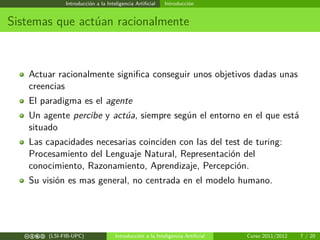 Introducción a la Inteligencia Artiﬁcial Introducción
Sistemas que actúan racionalmente
Actuar racionalmente signiﬁca conseguir unos objetivos dadas unas
creencias
El paradigma es el agente
Un agente percibe y actúa, siempre según el entorno en el que está
situado
Las capacidades necesarias coinciden con las del test de turing:
Procesamiento del Lenguaje Natural, Representación del
conocimiento, Razonamiento, Aprendizaje, Percepción.
Su visión es mas general, no centrada en el modelo humano.
cbea (LSI-FIB-UPC) Introducción a la Inteligencia Artiﬁcial Curso 2011/2012 7 / 20
 
