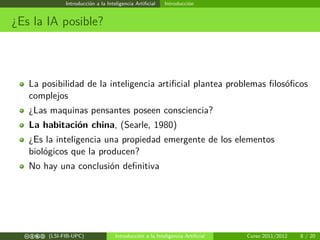 Introducción a la Inteligencia Artiﬁcial Introducción
¿Es la IA posible?
La posibilidad de la inteligencia artiﬁcial plantea problemas ﬁlosóﬁcos
complejos
¿Las maquinas pensantes poseen consciencia?
La habitación china, (Searle, 1980)
¿Es la inteligencia una propiedad emergente de los elementos
biológicos que la producen?
No hay una conclusión deﬁnitiva
cbea (LSI-FIB-UPC) Introducción a la Inteligencia Artiﬁcial Curso 2011/2012 8 / 20
 