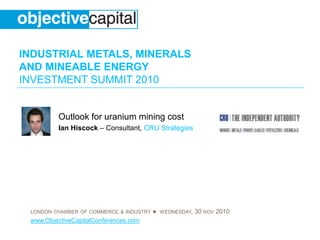 INDUSTRIAL METALS, MINERALS
AND MINEABLE ENERGY
INVESTMENT SUMMIT 2010
LONDON CHAMBER OF COMMERCE & INDUSTRY ● WEDNESDAY, 30 NOV 2010
www.ObjectiveCapitalConferences.com
Outlook for uranium mining cost
Ian Hiscock – Consultant, CRU Strategies
 