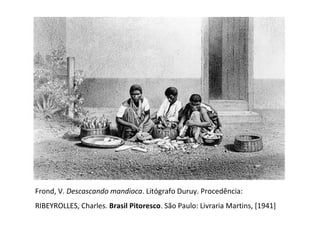 Frond, V.  Descascando mandioca . Litógrafo Duruy. Procedência:  RIBEYROLLES, Charles.  Brasil Pitoresco . São Paulo: Livraria Martins, [1941] 