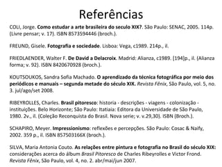 Referências COLI, Jorge.  Como estudar a arte brasileira do seculo XIX? . São Paulo: SENAC, 2005. 114p. (Livre pensar; v. 17). ISBN 8573594446 (broch.). FREUND, Gisele.  Fotografia e sociedade . Lisboa: Vega, c1989. 214p., il. FRIEDLAENDER, Walter F.  De David a Delacroix . Madrid: Alianza, c1989. [194]p., il. (Alianza forma; v. 92). ISBN 8420670928 (broch.). KOUTSOUKOS, Sandra Sofia Machado.  O aprendizado da técnica fotográfica por meio dos periódicos e manuais – segunda metade do século XIX.  Revista Fênix , São Paulo, vol. 5, no. 3. jul/ago/set 2008. RIBEYROLLES, Charles.  Brasil pitoresco : historia - descrições - viagens - colonização - instituições. Belo Horizonte; São Paulo: Itatiaia: Editora da Universidade de São Paulo, 1980. 2v., il. (Coleção Reconquista do Brasil. Nova serie; v. v.29,30). ISBN (Broch.). SCHAPIRO, Meyer.  Impressionismo : reflexões e percepções. São Paulo: Cosac & Naify, 2002. 359 p., il. ISBN 857503166X (broch.). SILVA, Maria Antonia Couto.  As relações entre pintura e fotografia no Brasil do século XIX:  considerações acerca do álbum  Brasil Pitoresco  de Charles Ribeyrolles e Victor Frond.  Revista Fênix , São Paulo, vol. 4, no. 2. abr/mai/jun 2007. 