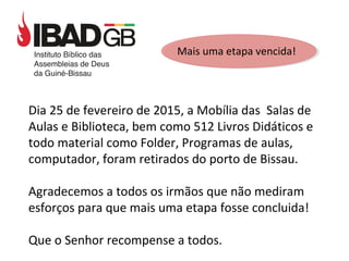 Mais uma etapa vencida!
Dia 25 de fevereiro de 2015, a Mobília das Salas de
Aulas e Biblioteca, bem como 512 Livros Didáticos e
todo material como Folder, Programas de aulas,
computador, foram retirados do porto de Bissau.
Agradecemos a todos os irmãos que não mediram
esforços para que mais uma etapa fosse concluida!
Que o Senhor recompense a todos.
 