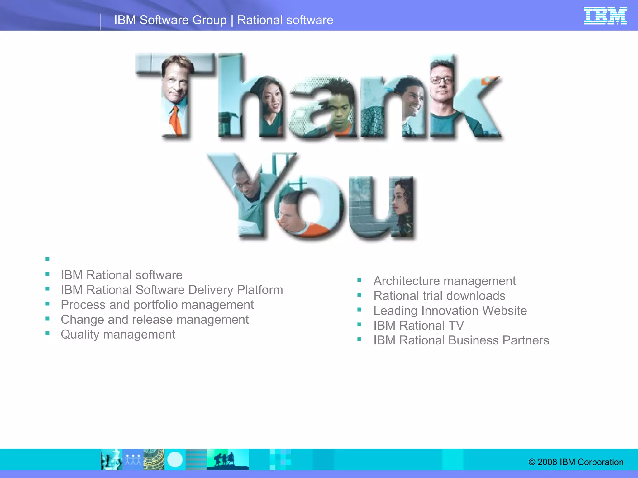 © Copyright IBM Corporation 2007.  All rights reserved. The information contained in these materials is provided for informational purposes only, and is provided AS IS without warranty of any kind, express or implied.  IBM shall not be responsible for any damages arising out of the use of, or otherwise related to, these materials.  Nothing contained in these materials is intended to, nor shall have the effect of, creating any warranties or representations from IBM or its suppliers or licensors, or altering the terms and conditions of the applicable license agreement  governing the use of IBM software. References in these materials to IBM products, programs, or services do not imply that they will be available in all countries in which IBM operates.  Product release dates and/or capabilities referenced in these materials may change at any time at IBM’s sole discretion based on market opportunities or other factors, and are not intended to be a commitment to future product or feature availability in any way.  IBM, the IBM logo, the on-demand business logo, Rational, the Rational logo, and other IBM products and services are trademarks of the International Business Machines Corporation, in the United States, other countries or both. Other company, product, or service names may be trademarks or service marks of others. Learn more at: IBM Rational software IBM Rational Software Delivery Platform Process and portfolio management Change and release management Quality management Architecture management Rational trial downloads Leading Innovation Website IBM Rational TV IBM Rational Business Partners 