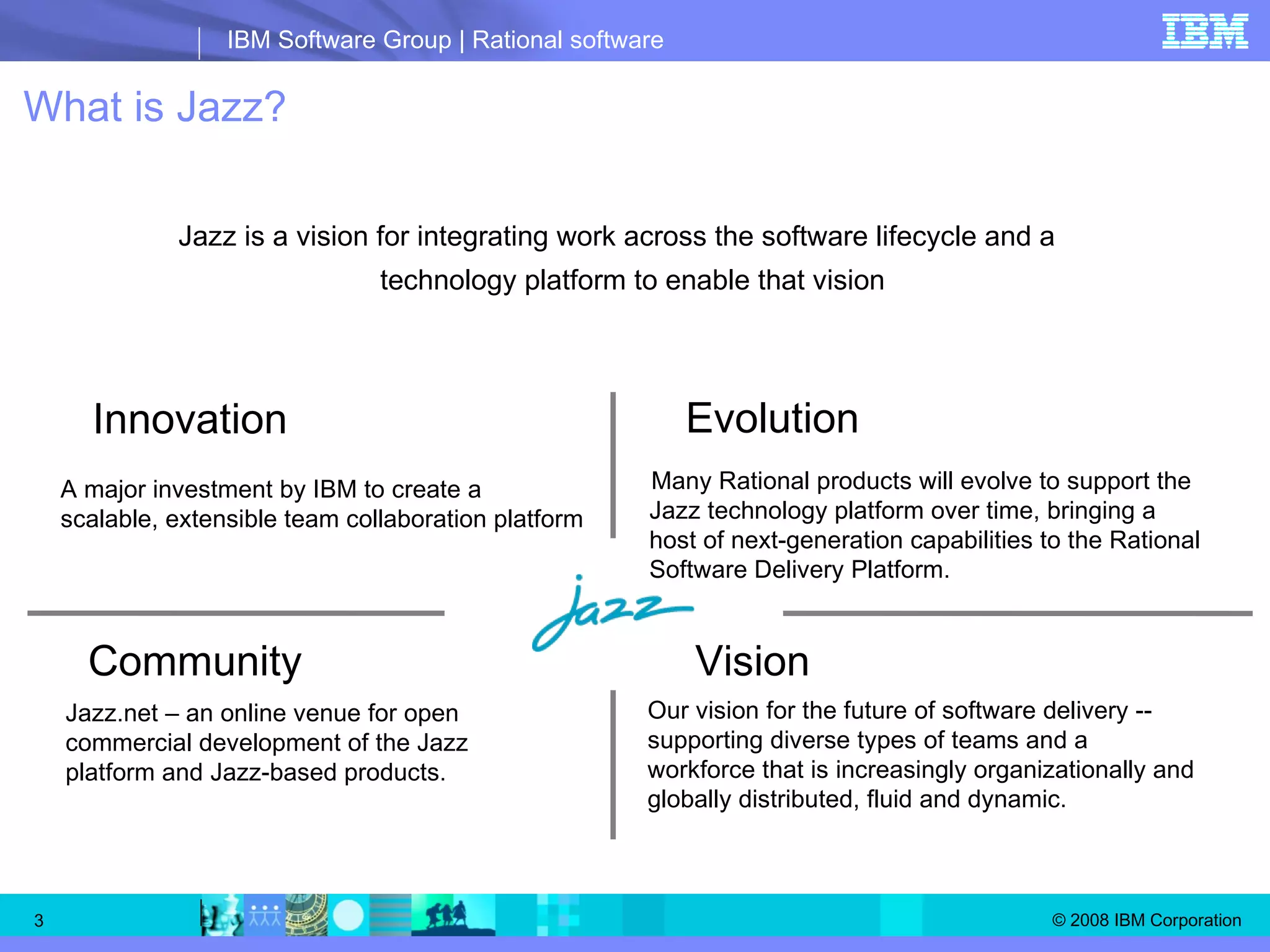 What is Jazz?   Innovation  A major investment by IBM to create a scalable, extensible team collaboration platform Community Jazz.net – an online venue for open commercial development of the Jazz platform and Jazz-based products. Vision  Our vision for the future of software delivery -- supporting diverse types of teams and a workforce that is increasingly organizationally and globally distributed, fluid and dynamic. Evolution Many Rational products will evolve to support the Jazz technology platform over time, bringing a host of next-generation capabilities to the Rational Software Delivery Platform. Jazz is a vision for integrating work across the software lifecycle and a technology platform to enable that vision 