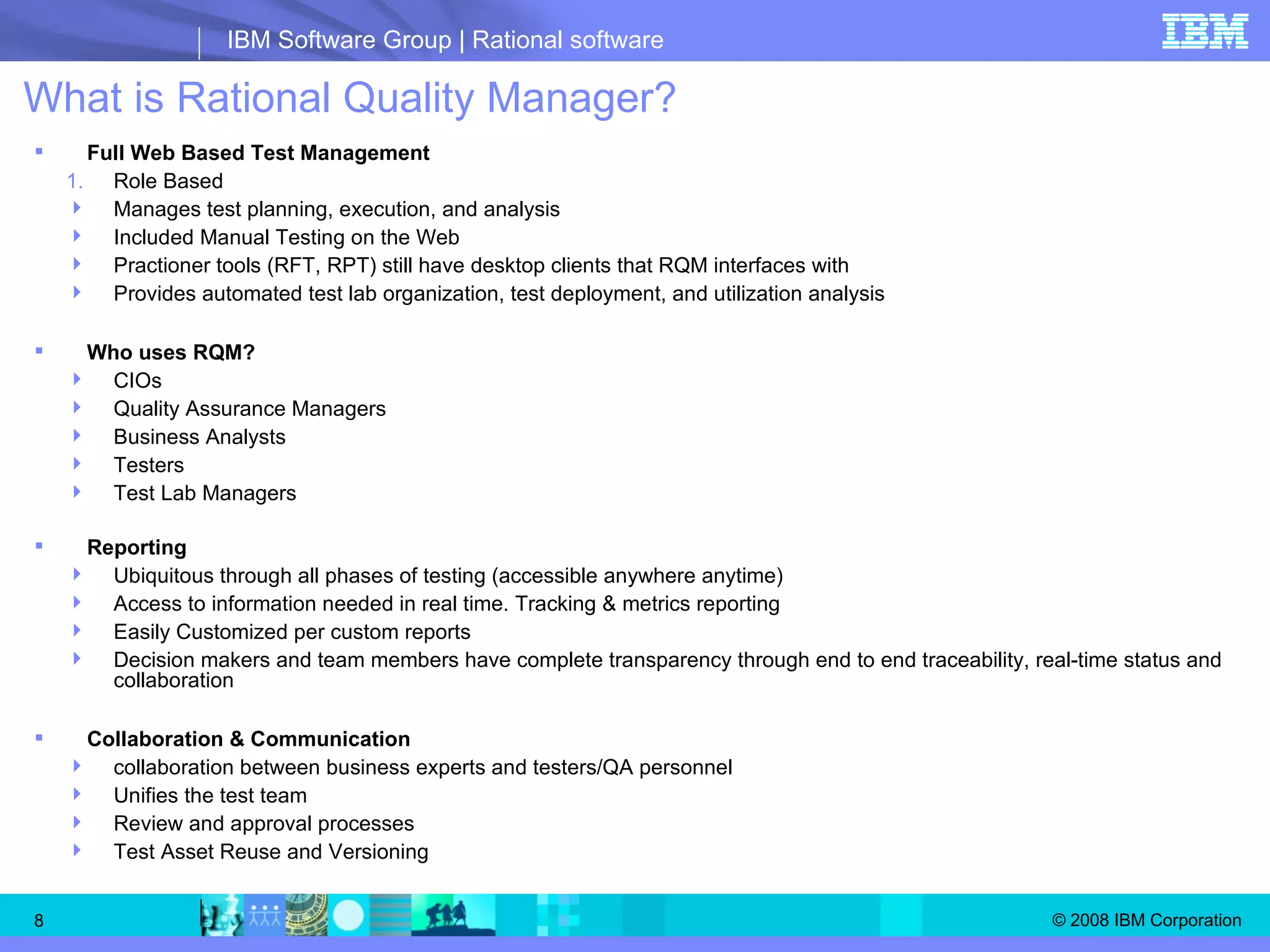 What is Rational Quality Manager? Full Web Based Test Management Role Based Manages test planning, execution, and analysis Included Manual Testing on the Web Practioner tools (RFT, RPT) still have desktop clients that RQM interfaces with Provides automated test lab organization, test deployment, and utilization analysis Who uses RQM?  CIOs Quality Assurance Managers Business Analysts Testers Test Lab Managers Reporting  Ubiquitous through all phases of testing (accessible anywhere anytime) Access to information needed in real time. Tracking & metrics reporting Easily Customized per custom reports Decision makers and team members have complete transparency through end to end traceability, real-time status and collaboration Collaboration & Communication collaboration between business experts and testers/QA personnel  Unifies the test team Review and approval processes Test Asset Reuse and Versioning 