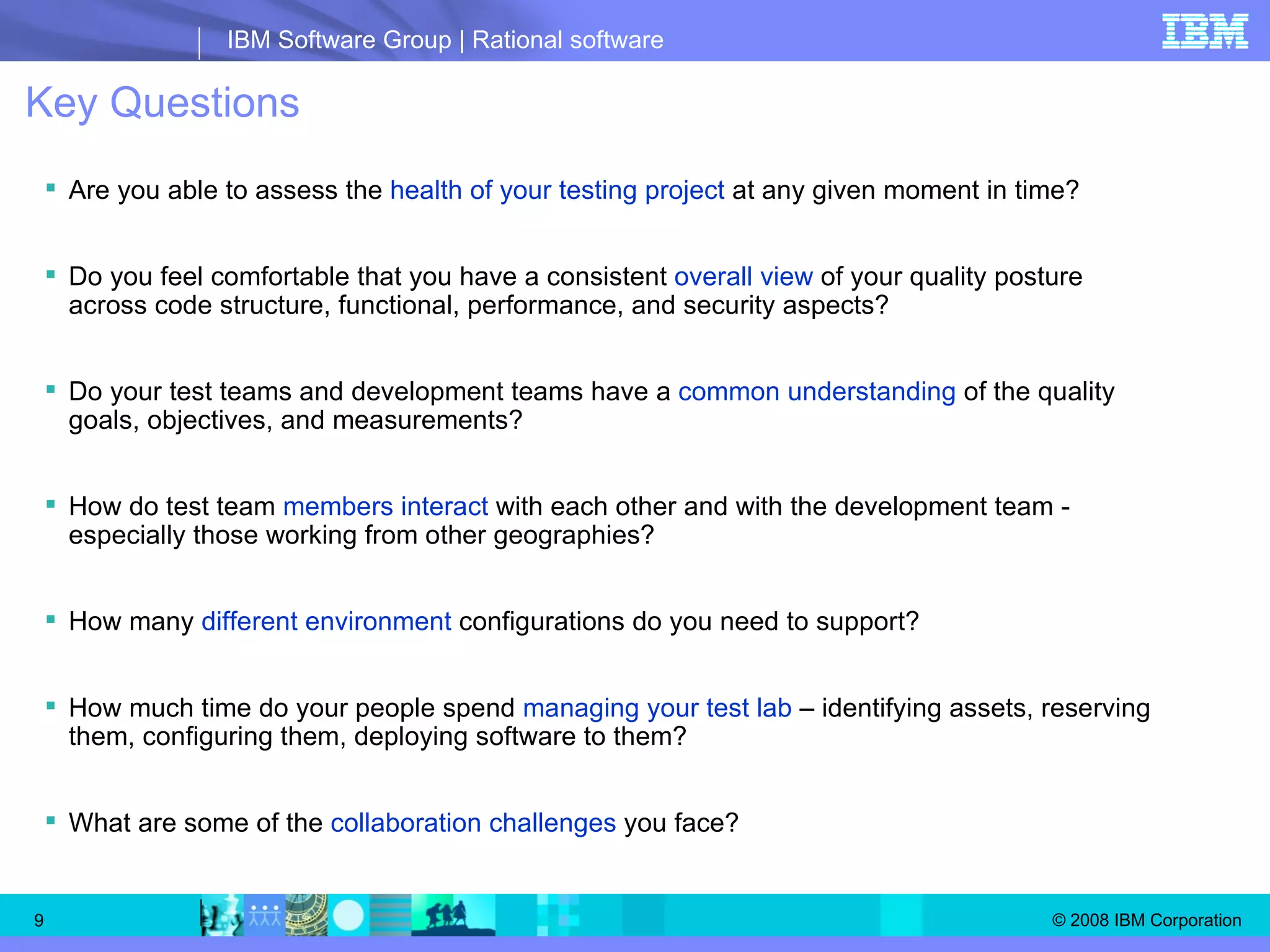 Key Questions Are you able to assess the  health of your testing project  at any given moment in time? Do you feel comfortable that you have a consistent  overall view  of your quality posture across code structure, functional, performance, and security aspects? Do your test teams and development teams have a  common understanding  of the quality goals, objectives, and measurements? How do test team  members interact  with each other and with the development team - especially those working from other geographies? How many  different environment  configurations do you need to support? How much time do your people spend  managing your test lab  – identifying assets, reserving them, configuring them, deploying software to them? What are some of the  collaboration challenges  you face? 