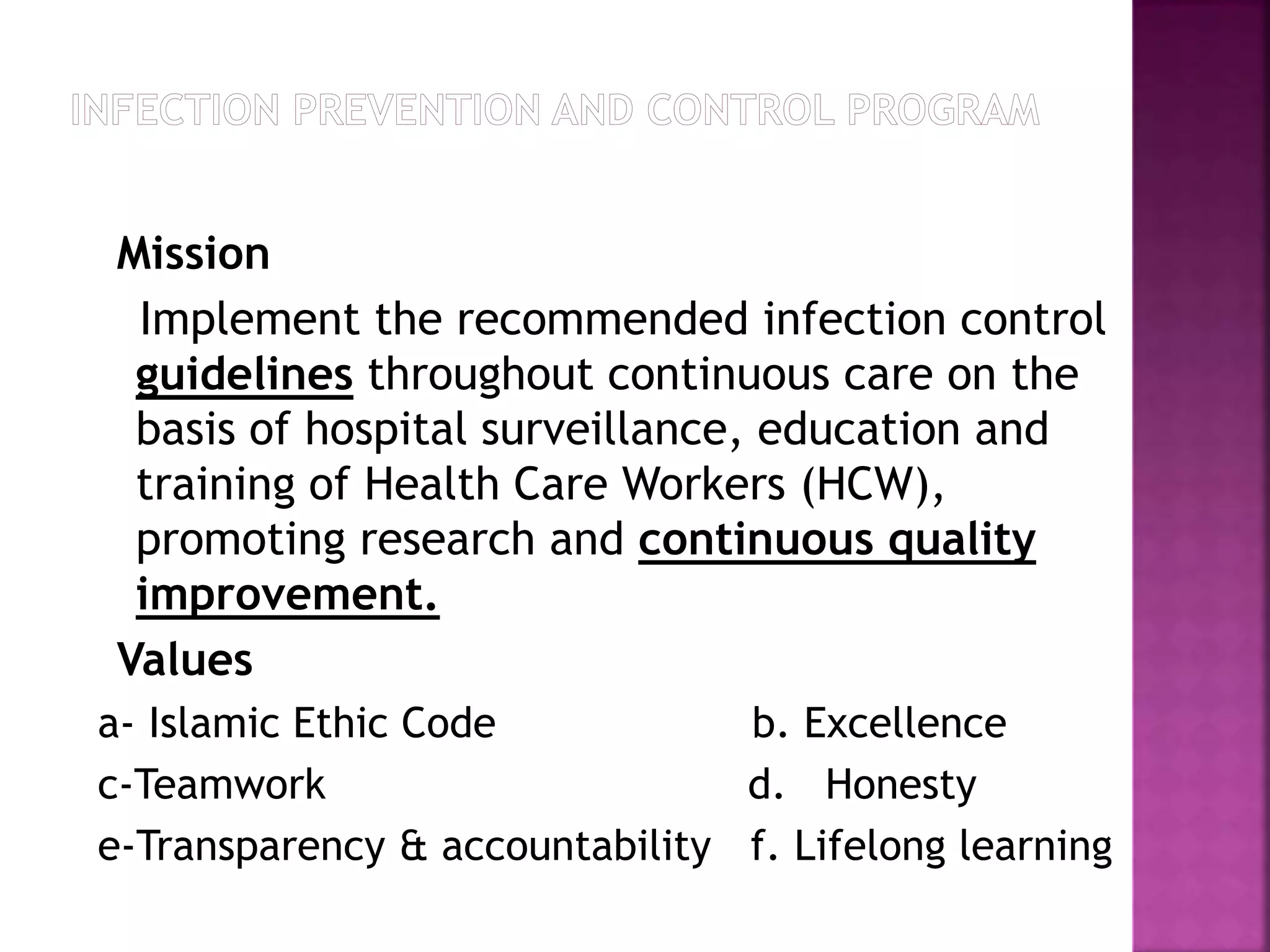 Mission
Implement the recommended infection control
guidelines throughout continuous care on the
basis of hospital surveillance, education and
training of Health Care Workers (HCW),
promoting research and continuous quality
improvement.
Values
a- Islamic Ethic Code b. Excellence
c-Teamwork d. Honesty
e-Transparency & accountability f. Lifelong learning
 