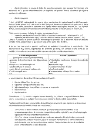 - Diseño Mecánico: Se ocupa de todos los aspectos necesarios para asegurar la integridad y la
durabilidad del IC que es considerado como un recipiente con presión. Analizo las normas que rigen la
construcción del equipo.
- Diseño económico.
Es decir, el DISEÑO implica decidir las características constructivas del equipo [superficie del IC necesaria,
tipo de IC (tubo, placas, etc.), características del IC (longitud, diámetro, arreglo de tubos, pasos, etc.), tipo y
espaciado de bafles, ubicación de los fluidos en el equipo, numero de cuerpos o módulos, etc.] y el régimen
de flujo, velocidades (existen velocidades recomendadas para evitar la erosión), caída de presión, etc.
Existen restricciones para el diseño de equipo, las cuales pueden ser:
- Impuestas por el proceso (caudal del fluido del proceso, temperatura/s, caída de presión, etc.)
- Impuestas por el diseñador (tipo y caudal del fluido del servicio, caída de presión, tipo de IC, etc.)
Como se ve, la caída de presión puede ser impuesta por el proceso o por el diseñador, no es tan absoluto
como las demás características ya que existen casos en los cuales debe decidirse.
A su vez, las características pueden clasificarse en variables independientes o dependientes. Esta
clasificación es muy relativa, dependiendo del problema que tenga. Los cambios en una o más de las
variables independientes generarán cambios en una o más de las variables dependientes.
Variable independiente
(fijado por el proceso o por el diseñador)
Variable Dependiente
 Velocidad de transferencia de calor (dependiendo
del caso)
 Temperatura del fluido de proceso
 Caudal del fluido de proceso
 Largo, diámetro, espesor de los tubos, etc.
 Coeficientes peliculares
 Etc.
 Velocidad de transferencia de calor (dependiendo
del caso)
 Perdida de carga
 Área de intercambio de calor
 Coeficiente global
 Temperatura de salida del fluido auxiliar,
 Etc.
La secuencia para el diseño de un IC se presenta a continuación:
1. Diseñar el Flow-Sheet del proceso
2. Especificar los requerimientos para el IC
3. Seleccionar el mejor tipo de IC para el uso que se lo necesita
4. Diseño térmico
5. Diseño mecánico
Generalmente 1, 2, 3 y 4 están a cargo del usuario (lo ideal) y 3, 4 y 5 están a cargo del fabricante. Debe
tenerse en cuenta que en cualquier momento puede reiniciarse el ciclo, debido a alguna falla.
Para la selección del IC, para tener una idea de que IC es más conveniente para el proceso, se deben tener
en cuenta dos consideraciones (realizar dos “filtraciones”):
- Filtro Grueso: se deben rechazar aquellos IC que no serían aceptables basándose en las
temperaturas y presiones de operación, compatibilidad del/los material/es con el/los fluido/os y la
capacidad del manejo en condiciones extremas.
- Filtro Fino: estimar el costo de aquello que pueden ser adecuados. El costo total se conforma de:
costo de capital, costo de instalación, costo de operación. Normalmente se estima solamente el
costo de capital, pero no hay que subestimar los otros. En algunos casos el costo de instalación
puede ser tan alto como el costo de capital.
 