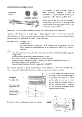 a) Intercambiador tipo Horquilla (hair pin)
Son modulares, es decir, se pueden agregar o
quitar horquillas, ampliando el área de
intercambio. Se utilizan para altas presiones, para
bajos costos, y sobre todo si el caudal es chico.
Pueden ubicarse uno arriba del otro, trabajar en
contracorriente, y existe un cruce de temperaturas
que se da en IC de múltiples pasos. Solo los tubos
exteriores se pueden cambiar.
Desventajas: los codos producen grandes pérdidas de carga; difícil de limpiar mecánicamente.
Ventajas: pueden desarmarse, no ocupan lugar en el piso, se pueden colgar en paredes. Lo tubos pueden
dilatarse libremente. Tienen un cabezal que se puede sacar y limpiar, y un soporte que no está unido a los
caños que le permite la dilatación. Se pueden instalar deflectores.
Existen tres tipos: - De simple tubo
- De tubo aletado
- Horquilla de 7 tubos: es cuando los 7 tubos continúan en el codo y pasan al otro tubo.
Tienen perdidas de carga elevadas por las curvas y porque el diámetro de los tubos es
muy chico.
Usos:
- Cuando las presiones son muy altas. A medida que se reducen los diámetros de los tubos, aguantan
mas presiones.
- Fluidos en contracorriente, hay buena transferencia de calor
- Para grandes superficies de transferencia con caudales pequeños
- Cuando se necesita algo rápido y barato. Es fácil de desarmar y se puede usar una parte del IC
- Para fluidos viscosos y altos ensuciamientos
- Cuando la superficie de transferencia es pequeña (< 100-200 ft2
)
Para disminuir la perdida de carga y que no se supere el valor admisible, es conveniente conectar el IC en
serie y paralelo, de esta forma las corrientes se mantienen una en serie y la otra en paralelo.
Se utiliza cuando los fluidos son muy
viscosos y cuando la pérdida de carga es
muy grande. Para disminuir la misma,
una alternativa es el arreglo en serie y
paralelo. Dividimos el caudal original en
dos, y al ir sacando curvas y longitudes
de caño disminuye la caída de presión
(las perdidas por fricción)
El arreglo en serie se emplea para líquidos muy viscosos.
 