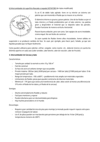 b) Intercambiador de superficie Rascada o raspada (VOTATOR) (de tubos modificado)
Es un IC de doble tubo agitado; tiene en su interior un sistema con
paletas que van moviendo el fluido que se mueve en su interior.
El diámetro interno es grueso y posee paletas. Uno de los fluidos va por el
tubo interno y el fluido problemático por el tubo externo. Las paletas
giran y desprenden el material que se deposita sobre las paredes.
Pueden funcionar de manera vertical u horizontal.
Poseen buena aislación, pero son caros. Son equipos de acero inoxidable,
cromo-níquel. No son fáciles de construir.
Se usan cuando los fluidos tienen altas viscosidades, tienen sólidos en
suspensión o se producen cambios de fase. Se usan, por ejemplo, para hacer puré, helado, ya que son
líquidos pesados que no fluyen fácilmente.
Como pueden utilizarse para calentar, enfriar, congelar, como reactor, etc., deberán tenerse en cuenta los
distintos aportes en cada caso (calor sensible, calor latente, calor de reacción, calor de fricción).
3. Intercambiador de Carcasa y tubo
Características:
- Tamaño por unidad: lo normal es entre 10 y 100 m2
- Fácil de construir
- Se hace de acero al carbono siempre que sea posible
- Presión máxima: 300 bar (abs) (4500 psia) por carcasa – 1400 bar (abs) (21000 psia) por tubos. El de
mayor presión por tubo.
- Rango de temperatura: -100 a 600ºC – posiblemente más amplio con materiales especiales
- Limitaciones de fluidos: pocas pues pueden construirse de diversos materiales.
- Mínimo ΔT: 5ºK (para que exista una transferencia de calor, debe existir al menos una diferencia de
5ºK entre el fluido de los tubos y el fluido de la carcasa)
Ventajas:
- Diseño extremadamente flexible y robusto
- Fácil para mantener y reparar
- Pueden diseñarse para ser desmantelados para limpieza
- Hay muchos proveedores en el mundo
Desventajas:
- Requiere gran cantidad de área de piso para montaje (a menudo puede requerir espacio extra para
remover el paquete de tubos)
- Los IC de placa pueden ser mas baratos para presiones por debajo de las 16 bar (240 psia) y
temperaturas menores de 200ºC.
 