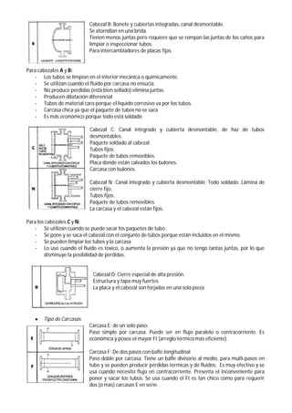 Cabezal B: Bonete y cubiertas integradas, canal desmontable.
Se atornillan en una brida.
Tienen menos juntas pero requiere que se rompan las juntas de los caños para
limpiar o inspeccionar tubos.
Para intercambiadores de placas fijas.
Para cabezales A y B:
- Los tubos se limpian en el interior mecánica o químicamente.
- Se utilizan cuando el fluido por carcasa no ensucia.
- No produce perdidas (está bien sellado) elimina juntas.
- Producen dilatación diferencial
- Tubos de material caro porque el líquido corrosivo va por los tubos.
- Carcasa chica ya que el paquete de tubos no se saca
- Es más económico porque todo está soldado
Cabezal C: Canal integrado y cubierta desmontable, de haz de tubos
desmontables.
Paquete soldado al cabezal.
Tubos fijos.
Paquete de tubos removibles.
Placa donde están calvados los bulones.
Carcasa con bulones.
Cabezal N: Canal integrado y cubierta desmontable. Todo soldado. Lámina de
cierre fijo.
Tubos fijos.
Paquete de tubos removibles.
La carcasa y el cabezal están fijos.
Para los cabezales C y N:
- Se utilizan cuando se puede sacar los paquetes de tubo
- Se pone y se saca el cabezal con el conjunto de tubos porque están incluidos en el mismo.
- Se pueden limpiar los tubos y la carcasa
- Lo uso cuando el fluido es toxico, o aumenta la presión ya que no tengo tantas juntas, por lo que
disminuye la posibilidad de perdidas.
Cabezal D: Cierre especial de alta presión.
Estructura y tapa muy fuertes.
La placa y el cabezal son forjadas en una sola pieza.
 Tipo de Carcasas
Carcasa E: de un solo paso.
Paso simple por carcasa. Puede ser en flujo paralelo o contracorriente. Es
económica y posee el mayor Ft (arreglo térmico más eficiente).
Carcasa F: De dos pasos con bafle longitudinal
Paso doble por carcasa. Tiene un bafle divisorio al medio, para multi-pasos en
tubo y se pueden producir pérdidas térmicas y de fluidos. Es muy efectivo y se
usa cuando necesito flujo en contracorriente. Presenta el inconveniente para
poner y sacar los tubos. Se usa cuando el Ft es tan chico como para requerir
dos (o más) carcasas E en serie.
 