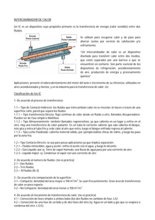 INTERCAMBIADOR DE CALOR
Un IC es un dispositivo cuyo propósito primario es la transferencia de energía (calor sensible) entre dos
fluidos.
Se utilizan para recuperar calor y de paso para
ahorrar costos por servicio de calefacción y/o
enfriamiento.
“Un intercambiador de calor es un dispositivo
diseñado para transferir calor entre dos medios,
que estén separados por una barrera o que se
encuentren en contacto. Son parte esencial de los
dispositivos de refrigeración, acondicionamiento
de aire, producción de energía y procesamiento
químico”
Aplicaciones: prevenir el sobrecalentamiento del motor del auto e incremento de su eficiencia; utilizados en
aires acondicionados y hornos, y en la industria para la transferencia de calor; etc.
Clasificación de los IC
1- De acuerdo al proceso de transferencia:
1.1 – Tipo de Contacto Indirecto: los fluidos que intercambian calor no se mezclan, lo hacen a través de una
superficie caño, pared que separa los fluidos
1.1.1 – Tipo transferencia Directa: flujo continúo de calor desde un fluido a otro, llamados Recuperadores.
Pueden ser de Fase simple o Multifase.
1.1.2 – Tipo Almacenamiento: también llamados regenerativos, ya que calienta en un lugar y enfría en el
otro. Hay una transferencia de calor pulsante. En un tubo la corriente caliente que sale calienta el bloque,
éste gira y entra al tubo frío y cede calor al aire que entra, luego el bloque enfriado regresa al caliente.
1.1.3 – Tipo Lecho Fluidizado: caliento material sólido, por ejemplo bolitas chicas de vidrio, y luego las paso
por la zona fría.
1.2 – Tipo Contacto Directo: se usa para pocas aplicaciones ya que implica separación.
1.2.1 – Fluidos inmiscibles: agua y aceite; enfrío el aceite con el agua, y luego lo decanto.
1.2.2 – Gas-Líquido: por ej. Torre de vapor húmedo, una lluvia de agua pasa por una corriente de aire.
1.2.3 – Líquido-Vapor: ej. Condensar el vapor con una corriente de aire
2- De acuerdo al número de fluidos: (no es práctica)
2.1 – Dos fluidos
2.2 – Tres fluidos
2.3 – N Fluidos (N>3)
3 - De acuerdo a la compactación de la superficie:
3.1 – Compacto: densidad del área mayor a 700 m2
/m3
. Se usan frecuentemente. Gran área de transferencia
de calor en poco espacio.
3.2 – No Compacto: densidad del área menor a 700 m2
/m3
.
4- De acuerdo al mecanismo de transferencia de calor: (no es práctica)
4.1 – Convección de fases simples a ambos lados (los dos fluidos no cambian de fase. L/L)
4.2 – Convección de una fase de un lado y de dos fases del otro (ej. Agua en un lado y gas que se evapora o
condensa del otro. L-G/L)
 