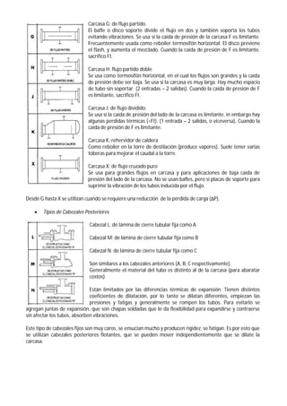 Carcasa G: de flujo partido.
El bafle o disco soporte divide el flujo en dos y también soporta los tubos
evitando vibraciones. Se usa si la caída de presión de la carcasa F es limitante.
Frecuentemente usada como reboiler termosifón horizontal. El disco previene
el flash, y aumenta el mezclado. Cuando la caída de presión de F es limitante,
sacrifico Ft.
Carcasa H: flujo partido doble
Se usa como termosifón horizontal, en el cual los flujos son grandes y la caída
de presión debe ser baja. Se usa si la carcasa es muy larga. Hay mucho espacio
de tubo sin soportar. (2 entradas – 2 salidas). Cuando la caída de presión de F
es limitante, sacrifico Ft.
Carcasa J: de flujo dividido.
Se usa si la caída de presión del lado de la carcasa es limitante, in embargo hay
algunas perdidas térmicas (<Ft). (1 entrada – 2 salidas, o viceversa). Cuando la
caída de presión de F es limitante.
Carcasa K: rehervidor de caldera
Como reboiler en la torre de destilación (produce vapores). Suele tener varias
toberas para mejorar el caudal a la torre.
Carcasa X: de flujo cruzado puro
Se usa para grandes flujos en carcasa y para aplicaciones de baja caída de
presión del lado de la carcasa. No se usan bafles, pero si placas de soporte para
suprimir la vibración de los tubos inducida por el flujo.
Desde G hasta X se utilizan cuando se requiere una reducción de la pérdida de carga (ΔP).
 Tipos de Cabezales Posteriores
Cabezal L: de lámina de cierre tubular fija como A
Cabezal M: de lámina de cierre tubular fija como B
Cabezal N: de lámina de cierre tubular fija como C
Son similares a los cabezales anteriores (A, B, C respectivamente).
Generalmente el material del tubo es distinto al de la carcasa (para abaratar
costos).
Están limitados por las diferencias térmicas de expansión. Tienen distintos
coeficientes de dilatación, por lo tanto se dilatan diferentes, empiezan las
presiones y fatigas y generalmente se rompen los tubos. Para evitarlo se
agregan juntas de expansión, que son chapas soldadas que le da flexibilidad para expandirse y contraerse
sin afectar los tubos, absorben vibraciones.
Este tipo de cabezales fijos son muy caros, se ensucian mucho y producen rigidez, se fatigan. Es por esto que
se utilizan cabezales posteriores flotantes, que se pueden mover independientemente que se dilate la
carcasa.
 