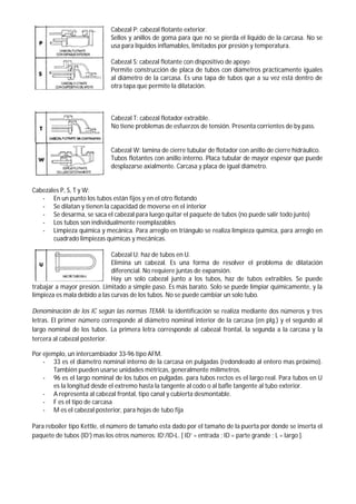 Cabezal P: cabezal flotante exterior.
Sellos y anillos de goma para que no se pierda el liquido de la carcasa. No se
usa para líquidos inflamables, limitados por presión y temperatura.
Cabezal S: cabezal flotante con dispositivo de apoyo
Permite construcción de placa de tubos con diámetros prácticamente iguales
al diámetro de la carcasa. Es una tapa de tubos que a su vez está dentro de
otra tapa que permite la dilatación.
Cabezal T: cabezal flotador extraíble.
No tiene problemas de esfuerzos de tensión. Presenta corrientes de by pass.
Cabezal W: lamina de cierre tubular de flotador con anillo de cierre hidráulico.
Tubos flotantes con anillo interno. Placa tubular de mayor espesor que puede
desplazarse axialmente. Carcasa y placa de igual diámetro.
Cabezales P, S, T y W:
- En un punto los tubos están fijos y en el otro flotando
- Se dilatan y tienen la capacidad de moverse en el interior
- Se desarma, se saca el cabezal para luego quitar el paquete de tubos (no puede salir todo junto)
- Los tubos son individualmente reemplazables
- Limpieza química y mecánica. Para arreglo en triángulo se realiza limpieza química, para arreglo en
cuadrado limpiezas químicas y mecánicas.
Cabezal U: haz de tubos en U.
Elimina un cabezal. Es una forma de resolver el problema de dilatación
diferencial. No requiere juntas de expansión.
Hay un solo cabezal junto a los tubos, haz de tubos extraíbles. Se puede
trabajar a mayor presión. Limitado a simple paso. Es más barato. Solo se puede limpiar químicamente, y la
limpieza es mala debido a las curvas de los tubos. No se puede cambiar un solo tubo.
Denominación de los IC según las normas TEMA: la identificación se realiza mediante dos números y tres
letras. El primer número corresponde al diámetro nominal interior de la carcasa (en plg.) y el segundo al
largo nominal de los tubos. La primera letra corresponde al cabezal frontal, la segunda a la carcasa y la
tercera al cabezal posterior.
Por ejemplo, un intercambiador 33-96 tipo AFM.
- 33 es el diámetro nominal interno de la carcasa en pulgadas (redondeado al entero mas próximo).
También pueden usarse unidades métricas, generalmente milímetros.
- 96 es el largo nominal de los tubos en pulgadas. para tubos rectos es el largo real. Para tubos en U
es la longitud desde el extremo hasta la tangente al codo o al bafle tangente al tubo exterior.
- A representa al cabezal frontal, tipo canal y cubierta desmontable.
- F es el tipo de carcasa
- M es el cabezal posterior, para hojas de tubo fija
Para reboiler tipo Kettle, el número de tamaño esta dado por el tamaño de la puerta por donde se inserta el
paquete de tubos (ID’) mas los otros números: ID’/ID-L. [ ID’ = entrada ; ID = parte grande ; L = largo ].
 