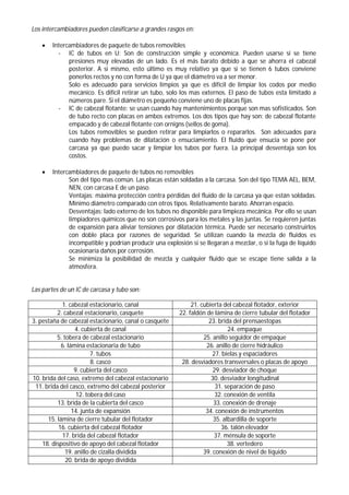Los intercambiadores pueden clasificarse a grandes rasgos en:
 Intercambiadores de paquete de tubos removibles
- IC de tubos en U: Son de construcción simple y económica. Pueden usarse si se tiene
presiones muy elevadas de un lado. Es el más barato debido a que se ahorra el cabezal
posterior. A si mismo, esto último es muy relativo ya que si se tienen 6 tubos conviene
ponerlos rectos y no con forma de U ya que el diámetro va a ser menor.
Solo es adecuado para servicios limpios ya que es difícil de limpiar los codos por medio
mecánico. Es difícil retirar un tubo, solo los mas externos. El paso de tubos esta limitado a
números pare. Si el diámetro es pequeño conviene uno de placas fijas.
- IC de cabezal flotante: se usan cuando hay mantenimientos porque son mas sofisticados. Son
de tubo recto con placas en ambos extremos. Los dos tipos que hay son: de cabezal flotante
empacado y de cabezal flotante con ornigns (sellos de goma).
Los tubos removibles se pueden retirar para limpiarlos o repararlos. Son adecuados para
cuando hay problemas de dilatación o ensuciamiento. El fluido que ensucia se pone por
carcasa ya que puedo sacar y limpiar los tubos por fuera. La principal desventaja son los
costos.
 Intercambiadores de paquete de tubos no removibles
Son del tipo mas común. Las placas están soldadas a la carcasa. Son del tipo TEMA AEL, BEM,
NEN, con carcasa E de un paso.
Ventajas: máxima protección contra pérdidas del fluido de la carcasa ya que están soldadas.
Mínimo diámetro comparado con otros tipos. Relativamente barato. Ahorran espacio.
Desventajas: lado externo de los tubos no disponible para limpieza mecánica. Por ello se usan
limpiadores químicos que no son corrosivos para los metales y las juntas. Se requieren juntas
de expansión para aliviar tensiones por dilatación térmica. Puede ser necesario construirlos
con doble placa por razones de seguridad. Se utilizan cuando la mezcla de fluidos es
incompatible y podrían producir una explosión si se llegaran a mezclar, o si la fuga de líquido
ocasionaría daños por corrosión.
Se minimiza la posibilidad de mezcla y cualquier fluido que se escape tiene salida a la
atmosfera.
Las partes de un IC de carcasa y tubo son:
1. cabezal estacionario, canal 21. cubierta del cabezal flotador, exterior
2. cabezal estacionario, casquete 22. faldón de lámina de cierre tubular del flotador
3. pestaña de cabezal estacionario, canal o casquete 23. brida del prensaestopas
4. cubierta de canal 24. empaque
5. tobera de cabezal estacionario 25. anillo seguidor de empaque
6. lámina estacionaria de tubo 26. anillo de cierre hidráulico
7. tubos 27. bielas y espaciadores
8. casco 28. desviadores transversales o placas de apoyo
9. cubierta del casco 29. desviador de choque
10. brida del caso, extremo del cabezal estacionario 30. desviador longitudinal
11. brida del casco, extremo del cabezal posterior 31. separación de paso
12. tobera del caso 32. conexión de ventila
13. brida de la cubierta del casco 33. conexión de drenaje
14. junta de expansión 34. conexión de instrumentos
15. lámina de cierre tubular del flotador 35. albardilla de soporte
16. cubierta del cabezal flotador 36. talón elevador
17. brida del cabezal flotador 37. ménsula de soporte
18. dispositivo de apoyo del cabezal flotador 38. vertedero
19. anillo de cizalla dividida 39. conexión de nivel de liquido
20. brida de apoyo dividida
 