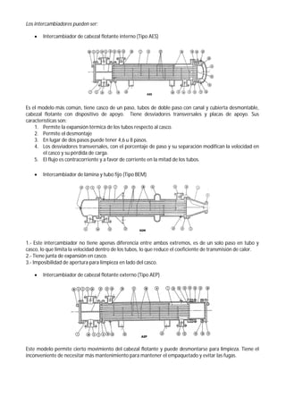Los intercambiadores pueden ser:
 Intercambiador de cabezal flotante interno (Tipo AES)
Es el modelo más común, tiene casco de un paso, tubos de doble paso con canal y cubierta desmontable,
cabezal flotante con dispositivo de apoyo. Tiene desviadores transversales y placas de apoyo. Sus
características son:
1. Permite la expansión térmica de los tubos respecto al casco.
2. Permite el desmontaje
3. En lugar de dos pasos puede tener 4,6 u 8 pasos.
4. Los desviadores transversales, con el porcentaje de paso y su separación modifican la velocidad en
el casco y su pérdida de carga.
5. El flujo es contracorriente y a favor de corriente en la mitad de los tubos.
 Intercambiador de lámina y tubo fijo (Tipo BEM)
1.- Este intercambiador no tiene apenas diferencia entre ambos extremos, es de un solo paso en tubo y
casco, lo que limita la velocidad dentro de los tubos, lo que reduce el coeficiente de transmisión de calor.
2.- Tiene junta de expansión en casco.
3.- Imposibilidad de apertura para limpieza en lado del casco.
 Intercambiador de cabezal flotante externo (Tipo AEP)
Este modelo permite cierto movimiento del cabezal flotante y puede desmontarse para limpieza. Tiene el
inconveniente de necesitar más mantenimiento para mantener el empaquetado y evitar las fugas.
 