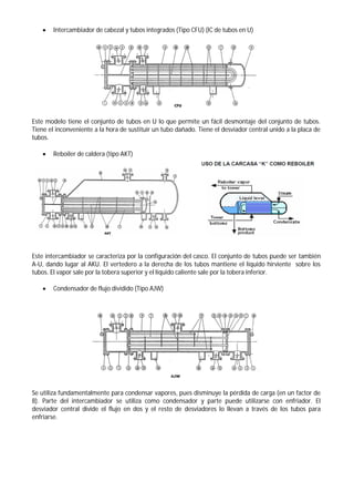 Intercambiador de cabezal y tubos integrados (Tipo CFU) (IC de tubos en U)
Este modelo tiene el conjunto de tubos en U lo que permite un fácil desmontaje del conjunto de tubos.
Tiene el inconveniente a la hora de sustituir un tubo dañado. Tiene el desviador central unido a la placa de
tubos.
 Reboiler de caldera (tipo AKT)
Este intercambiador se caracteriza por la configuración del casco. El conjunto de tubos puede ser también
A-U, dando lugar al AKU. El vertedero a la derecha de los tubos mantiene el líquido hirviente sobre los
tubos. El vapor sale por la tobera superior y el líquido caliente sale por la tobera inferior.
 Condensador de flujo dividido (Tipo AJW)
Se utiliza fundamentalmente para condensar vapores, pues disminuye la pérdida de carga (en un factor de
8). Parte del intercambiador se utiliza como condensador y parte puede utilizarse con enfriador. El
desviador central divide el flujo en dos y el resto de desviadores lo llevan a través de los tubos para
enfriarse.
 