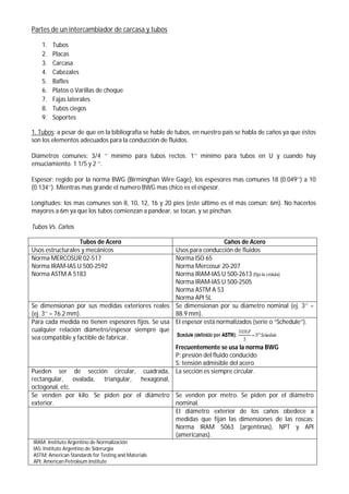 Partes de un intercambiador de carcasa y tubos
1. Tubos
2. Placas
3. Carcasa
4. Cabezales
5. Bafles
6. Platos o Varillas de choque
7. Fajas laterales
8. Tubos ciegos
9. Soportes
1. Tubos: a pesar de que en la bibliografía se hable de tubos, en nuestro país se habla de caños ya que éstos
son los elementos adecuados para la conducción de fluidos.
Diámetros comunes: 3/4 ‘’ mínimo para tubos rectos. 1’’ mínimo para tubos en U y cuando hay
ensuciamiento. 1 1/5 y 2 ‘’.
Espesor: regido por la norma BWG (Birminghan Wire Gage), los espesores mas comunes 18 (0.049’’) a 10
(0.134’’). Mientras mas grande el numero BWG mas chico es el espesor.
Longitudes: los mas comunes son 8, 10, 12, 16 y 20 pies (este último es el más común: 6m). No hacerlos
mayores a 6m ya que los tubos comienzan a pandear, se tocan, y se pinchan.
Tubos Vs. Caños
Tubos de Acero Caños de Acero
Usos estructurales y mecánicos Usos para conducción de fluidos
Norma MERCOSUR 02-517
Norma IRAM-IAS U 500-2592
Norma ASTM A 5183
Norma ISO 65
Norma Mercosur 20-207
Norma IRAM-IAS U 500-2613 (fija la cédula)
Norma IRAM-IAS U 500-2505
Norma ASTM A 53
Norma API 5L
Se dimensionan por sus medidas exteriores reales
(ej. 3’’ = 76.2 mm).
Se dimensionan por su diámetro nominal (ej. 3’’ =
88.9 mm).
Para cada medida no tienen espesores fijos. Se usa
cualquier relación diámetro/espesor siempre que
sea compatible y factible de fabricar.
El espesor está normalizados (serie o “Schedule”).
Frecuentemente se usa la norma BWG
P: presión del fluido conducido
S: tensión admisible del acero
Pueden ser de sección circular, cuadrada,
rectangular, ovalada, triangular, hexagonal,
octogonal, etc.
La sección es siempre circular.
Se venden por kilo. Se piden por el diámetro
exterior.
Se venden por metro. Se piden por el diámetro
nominal.
El diámetro exterior de los caños obedece a
medidas que fijan las dimensiones de las roscas:
Norma IRAM 5063 (argentinas), NPT y API
(americanas).
IRAM: Instituto Argentino de Normalización
IAS: Instituto Argentino de Siderurgia
ASTM: American Standards for Testing and Materials
API: American Petroleum Institute
 