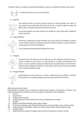 Arreglo de Tubos: un arreglo de tubos queda definido por su tipo, por el diámetro de tubos y por su paso.
P: distancia de centro a centro entre dos tubos.
a) Cuadrado:
Hay mucha área libre entre para circular ya que hay un espacio grande entre tubos. Se
usan cuando hay ensuciamiento del lado de la carcasa; se pueden cepillar los tubos del
lado de afuera o limpiar mecánicamente (chorro de arena).
Se usan para diseños que están al límite de la pérdida de carga. Dejan pasar el fluido sin
mayor resistencia.
b) Cuadrado Rotado:
Disminuye el espacio para el paso del fluido, por lo que aumenta la turbulencia, aumenta
h, pero también aumenta la pérdida de carga. (Si el fluido es laminar se coloca del lado de
la carcasa para aumentar la turbulencia)
Se usa cuando hay ensuciamiento del lado de la carcasa.
c) Triangular:
Se pueden meter mas tubos con este arreglo que con uno cuadrado, permitiendo que se
reduzca el diámetro de la carcasa. Se usan cuando no se espera ensuciamiento de la
carcasa, ya que no quedan espacios para limpieza (no se pueden limpiar mecánicamente).
Producen mayor turbulencia, mayores h, tienen mayor trasferencia de calor, pero también
tienen mayores pérdidas de carga.
d) Triangular Rotado:
El fluido siempre encuentra tubos en su camino, a diferencia de los cuadrados. Se prefiere
éste arreglo frente al cuadrado rotado ya que tiene mayor performance térmica.
Número de pasos por los tubos:
Generalmente se calculan como el número de tubos/número de pasos. Si hay platos de choque, estos
producen distribuciones aritméticas. El número de pasos en cada lado es determinado por:
I. Servicio
II. Carga térmica
III. Temperaturas terminales
IV. Sentido o dirección de la transferencia de calor (si el fluido calienta o enfría)
V. Caudales
VI. Rango de velocidades admitidos (sobre todo en tubos)
VII. Protección anti-choque y anti-vibración del lado de la carcasa. Me obliga a sacar una fila de tubos
VIII. Caídas de presiones admisibles. Cuanto mas vueltas tenga el fluido, mayor perdida de carga
IX. Arreglo de tubos
X. Requerimientos de espacio. En algunos casos se prefieren mas pasos y menores carcasas
 