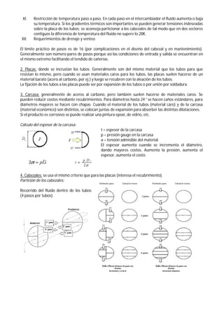 XI. Restricción de temperatura paso a paso. En cada paso en el intercambiador el fluido aumenta o baja
su temperatura. Si los gradientes térmicos son importantes se pueden generar tensiones indeseadas
sobre la placa de los tubos; se aconseja particionar a los cabezales de tal modo que en dos sectores
contiguos la diferencia de temperatura del fluido no supere lo 28K.
XII. Requerimientos de drenaje y venteo
El límite práctico de pasos es de 16 (por complicaciones en el diseño del cabezal y en mantenimiento).
Generalmente son número pares de pasos porque así las condiciones de entrada y salida se encuentran en
el mismo extremo facilitando el tendido de cañerías.
2. Placas: donde se incrustan los tubos. Generalmente son del mismo material que los tubos para que
resistan lo mismo, pero cuando se usan materiales caros para los tubos, las placas suelen hacerse de un
material barato (acero al carbono, por ej.) y luego se recubren con la aleación de los tubos.
La fijación de los tubos a las placas puede ser por expansión de los tubos o por unión por soldadura.
3. Carcasa: generalmente de aceros al carbono, pero también suelen hacerse de materiales caros. Se
pueden reducir costos mediante recubrimientos. Para diámetros hasta 24’’ se hacen caños estándares, para
diámetros mayores se hacen con chapas. Cuando el material de los tubos (material caro) y de la carcasa
(material económico) son distintos, se colocan juntas de expansión para absorber las distintas dilataciones.
Si el producto es corrosivo se puede realizar una pintura epoxi, de vidrio, etc.
Cálculo del espesor de la carcasa:
t = espesor de la carcasa
p = presión gauge en la carcasa
σ = tensión admisible del material
El espesor aumenta cuando se incrementa el diámetro,
dando mayores costos. Aumenta la presión, aumenta el
espesor, aumenta el costo.
4. Cabezales: se usa el mismo criterio que para las placas (interesa el recubrimiento).
Partición de los cabezales:
Recorrido del fluido dentro de los tubos
(4 pasos por tubos).
 