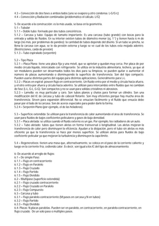 4.3 – Convección de dos fases a ambos lados (uno se evapora y otro condensa. L-G/G-L)
4.4 – Convección y Radiación combinadas (problemático el cálculo. L/G)
5- De acuerdo a la construcción: es la más usada, se basa en la geometría.
5.1 – Tubular
5.1.1 – Doble tubo: formado por dos tubos concéntricos.
5.1.2 – Carcasa y tubo: Equipo de tamaño importante. Es una carcasa (tubo grande) con bocas para la
entrada y salida de fluidos. En su interior existen tubos de diámetro menor (ej, 1’’) y tienen hasta 6 m de
largo (no más, por problemas de pandeo); la cantidad de tubos depende del diseño. Si un tubo se pincha, se
llena la carcasa con agua, se le da presión externa y luego se ve cual de los tubos esta mojado adentro.
(Restricciones, caída de presión)
5.1.3 – Tubo espiralado (serpentín)
5.2 – Tipo Placa
5.2.1 – Placa Plana: tiene una placa fija y una móvil, que se aprietan y quedan muy cerca. Por placa de por
medio circula liquido, intercalado con refrigerante. Se utiliza en la industria alimentaria, lechera, ya que al
ser modulares pueden ser desarmados todos los días para su limpieza, se pueden quitar o aumentar el
número de placas aumentando o disminuyendo la superficie de transferencia. Son del tipo compacto.
Pueden usarse distintas partes del equipo para distintas aplicaciones. Generalmente para L-L.
5.2.2 – Placas en espiral: poseen flujo en contracorriente. Un fluido entra por el medio y circula hacia afuera,
y el otro entra por afuera y circula hacia adentro. Se utilizan para intercambio entre fluidos que no cambian
de fase (L-L, G-L, G-G). Son compactos y no se usan para solidas cristalinos ni abrasivos.
5.2.3 – Lamella: es muy particular y caro. Son tubos planos y chatos para formar un cilindro. Son una
modificación del IC de carcasa y tubo de cabezal flotante. Son muy eficientes porque hay mucha área de
transferencia. Sirven para expansión diferencial. No se ensucian fácilmente y el fluido que ensucia debe
pasar por el lado de la carcasa. Son de aceros especiales para poder darle la forma.
5.2.4 – Serpentín Plano (por ejemplo, el de las heladeras).
5.3 – Superficie extendida: Se utilizan para la transferencia de calor aumentando el área de transferencia. Se
usan para fluidos de bajos coeficientes peliculares y gases de baja densidad.
5.3.1 – Placa aletada: se utiliza cuando el fluido externo es un gas. Por ejemplo, los radiadores de un auto.
5.3.2 – Tubo aletado: tubos que tienen aletas en forma transversal o longitudinal. Las aletas mejoran la
transferencia de calor pero disminuyen la eficiencia. Ayudan a la disipación, pero el tubo sin aletas es más
eficiente ya que la transferencia se hace por menos superficie. Se utilizan aletas para fluidos de bajo
coeficiente pelicular ya que mejoran la turbulencia y disminuyen la capa límite.
5.4 – Regenerativos: tienen una masa que, alternativamente, se coloca en el paso de la corriente caliente y
luego en la corriente fría, cediendo calor. Es decir, son igual a los IC del tipo de almacenamiento.
6- De acuerdo al arreglo de flujos:
6.1 – De simple Paso:
6.1.1 – Flujo en contracorriente
6.1.2 – Flujo en Paralelo
6.1.3 – Flujo Cruzado
6.1.4 – Flujo Partido
6.1.5 – Flujo Dividido
6.2 – Multipaso (superficie extendida)
6.2.1 – Flujo cruzado contracorriente
6.2.2 – Flujo Cruzado en Paralelo
6.2.3 – Flujo Compuesto
6.3 – Carcasa y tubo
6.3.1 – Flujo paralelo-contracorriente (M pasos en carcasa y N en tubos)
6.3.2 – Flujo Partido
6.3.3 – Flujo Dividido
6.4- Placas: N placas paralelas. Pueden ser en paralelo, en contracorriente, en paralelo-contracorriente, en
flujo cruzado. De un solo paso o múltiples pasos.
 