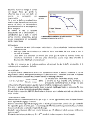 La gráfica muestra el tiempo de corrido
del equipo (hasta que pierde su
eficiencia para el uso) con bafles en
espiral, en comparación con
segmentados.
Se ve que un bafle convencional tiene
mucho menos tiempo de uso que uno en
espiral; el tiempo de funcionamiento
puede incrementarse un 50% empleando
bafles en espiral.
El tiempo de uso se relaciona
directamente con el ensuciamiento. Si
consideramos que el bafle en espiral
genera mayores turbulencias, genera
menor ensuciamiento en comparación
con los segmentados.
h) Otros tipos:
- Corte vertical con oreja: utilizados para condensadores y flujos de dos fases. También son llamados
bafles de represa.
- Bafle tipo varilla: son dos discos con varillas de hierro intercalados. De esta forma se evita la
vibración de los tubos.
- Otros: bafles que presentan una mueca para evitar que el liquido se acumule cuando hay
condensado. No siempre el bafle esta unido a la carcasa. Cuando tengo tubos removibles la
distancia entre el bafle y la carcasa es mayor.
Se debe tener en cuenta que la caída de presión no solo depende del tipo de bafle, sino también de la
velocidad y de las propiedades del fluido.
Corte del bafle:
Se expresa como la relación entre la altura del segmento libre sobre el diámetro interior de la carcasa.
Regula la velocidad del fluido y es importante para la pérdida de carga y transferencia de calor. Se pretende
que la velocidad de fluido sea lo más uniforme posible, se mantenga constante.
Los cortes del bafle varían entre el 15% y el 45%.
Si el corte es muy pequeño (15%) estrangula, se
produce una aceleración grande, la energía se gasta
en la ventana, el fluido se expande, quedan muchos remolinos y luego se vuelve a contraer.
Si el corte es grande, quedan zonas muertas donde se acumula líquido y partículas en suspensión. No tiene
gran pérdida de carga, hay grandes áreas de baja velocidad.
El corte óptimo se da entre el 20-30%. Da el mejor rendimiento, una circulación ordenada y se minimizan las
zonas muertas.
Separación de los bafles:
Determina la velocidad efectiva del fluido que va por la carcasa, y por lo tanto tiene la mayor influencia
sobre la perdida de carga por la carcasa.
Es crítico en cuanto a la perdida de carga y como se distribuyen las corrientes. Lo ideal sería que sean todos
los espaciados iguales al central, pero a veces no se puede. Mientras estén más juntos los bafles, aumento la
transferencia de calor pero también la pérdida de carga.
Los bafles segmentados no deben esta a menor distancia que 1/5 del diámetro de la carcasa o 50.8 mm (lo
que sea mayor).
El máximo espaciado se calcula como: B=74 d0
0.75
, siendo do el diámetro exterior del caño usado.
 