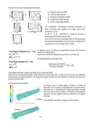 Efecto del corte y del espaciado de los bafles:
a) Pequeño corte de bafle
b) Corte de bafle grande
c) Pequeño espaciado de bafle
d) Espaciado de bafle grande
e) Corte y espaciados ideales
Los “remolinos” representan corrientes parásitos, es
decir, corrientes que quedan en el lugar, que no se
mezclan ni se van.
a), b), c) y d) aumentan la caída de presión y
disminuyen la transferencia de calor.
En la e) se ve el corte y espaciado ideal. Es necesario que
no haya demasiada diferencia con el área de flujo entre
la ventana y el área de flujo entre el tubo.
Se observa que si se reduce el espaciado de bafles, ΔP aumenta
mucho mas rápido que h.
Aumenta V, aumenta turbulencia, aumenta h, aumenta ΔP.
El espaciado óptimo de bafles está:
Velocidades del flujo cruzado y del flujo en la ventana del bafle:
Debe ser lo mas parecido posible, preferiblemente dentro del 20%. Si difieren mas de eso, las repetidas
aceleraciones y desaceleraciones a lo largo del equipo resultan en una deficiente conversión de la ΔP en
transferencia de calor.
Efecto del número de bafles
Se observa que el fluido golpea al bafle y cambia de
dirección, por lo tanto el espaciado de la carcasa detrás
del bafle no es efectivamente usado para flujo cruzado
como se marca en los círculos. Las zonas de recirculación
aparecen en esas regiones como se observan en la figura
de abajo.
A medida que aumentan, mejoro en intercambio.
 