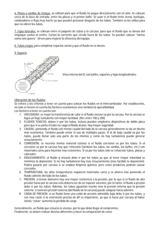6. Platos o varillas de choque: se utilizan para que el fluido no pegue directamente con el caño. Se colocan
cerca de la boca de entrada, entre las placas y el primer bafle. Se usan si el fluido tiene arena, burbujas,
catalizadores o flujo muy fuerte ya que pueden provocar desgaste de los tubos. También se los utiliza para
que no vibren los tubos.
7. Fajas laterales: se colocan entre el paquete de tubos y la carcasa, para que el fluido que se desvía del
empaque vuelva al centro. Cortan la corriente que circula fuera de los tubos. Se pueden colocar “tantos
como uno quiera”. Sirven para mejorar la eficiencia del equipo.
8. Tubos ciegos: para completar espacios vacios y que el fluido no se desvíe.
9. Soporte
Vista interna del IC con bafles, soportes y fajas longitudinales.
Ubicación de los fluidos
Se refiere a los criterios a tener en cuenta para colocar los fluidos en el intercambiador. Par establecerlos,
no solo se tienen en cuenta los factores económicos sino también la operatibilidad.
Los factores a tener en cuenta son:
1. VISCOSIDAD: es mejor la transferencia de calor si el fluido viscoso va por la carcasa. Por la carcasa se
logra un flujo turbulento con mayor facilidad. (Nre entre 100 y 200)
2. FLUIDOS TOXICOS: deben ir por los tubos, incluso pueden emplearse dispositivos de doble placa
para que si se picha el tubo no caiga el fluido al piso. Hay mayor seguridad.
3. CAUDAL: poniendo el fluido con menor caudal del lado de la carcasa generalmente se da un diseño
más económico. También puede evitar el uso de múltiples pasos. Si el de bajo caudal va por los
tubos, puede llenar solo una parte de los mismos y como no hay turbulencia puede generar
ensuciamiento.
4. CORROSIÓN: se necesita menos material costoso si el fluido corrosivo va por los tubos. Si el
corrosivo va por la carcasa hay que reforzarla (también los tubos, las varillas, los bafles, etc.) con
materiales caros para hacerlos mas resistentes. Si va por los tubos solo se refuerzan tubos, placas y
cabezales.
5. ENSUCIAMIENTO: el fluido q ensucia debe ir por los tubos ya que al tener mayor velocidad se
minimiza la deposición. Si no hay turbulencia hay mas ensuciamiento (mas factible la deposición).
Podría pasarlo por carcasa si se emplea limpieza química, pero estos productos podrían causar
corrosión.
6. TEMPERATURA: las altas temperaturas requieren materiales caros y se ahorra mas poniendo el
fluido caliente del lado de los tubos.
7. PRESION: a menor diámetro hay una mayor resistencia a la presión, por lo que si el fluido de alta
presión fuese por la carcasa esta debería ser de un espesor excesivo; por lo tanto, el fluido a presión
debe ir por los tubos. Además, los tubos aguantan mucho mas la presión interna que la presión
externa; si tuviesen presión externa (del fluido de la carcasa) puede colapsar hacia adentro.
8. CAIDA DE PRESION: si un fluido tiene una caída de presión admisible baja debe ir por los tubos, y
con mas razón si la estimación precisa de ΔP es importante, ya que si fuese por carcasa al haber
tantas “cosas” aumenta la pérdida de carga.
Generalmente, un fluido que ensucia es viscoso, por lo que debo llegar al compromiso.
Finalmente, se deben realizar diseños diferentes y hacer la comparación de costo.
 