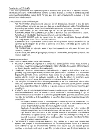 Ensuciamiento (FOULING)
Es uno de los parámetros mas importantes para el diseño térmico y mecánico. Si hay ensuciamiento,
además de aumentar la resistencia térmica, aumenta la perdida de carga, la potencia de bombeo requerida
y disminuye la capacidad de trabajo del IC. Por esto que, si se espera ensuciamiento, se calcula el IC mas
grande (con un cierto margen).
El ensuciamiento puede provocarse por:
- POR PRECIPITACIÓN (incrustaciones): sales que se van depositando. Reducen el área del caño
(sección del tubo) formando una capa muy dura que se puede atacar con ácidos. Si se utiliza agua
de pozo hay que tratarlas antes si se aumenta la temperatura o utilizarlas a menos de 50ºC, para
que no se forme sarro, y la velocidad no debe bajar los 3 m/s para que no se depositen.
- POR DEPOSICIÓN DE PARTÍCULAS EN SUSPENCIÓN: se depositan en el caño reduciendo la sección.
Aumentando la velocidad del flujo se puede remover, pero si se endurece no.
- POR REACCION QUIMICA: entre los componentes del material con el fluido. Es decir, el fluido
reacciona y el material del IC funciona como catalizador
- POR CORROSIÓN: si se pica el caño, los restos de los mismos pueden ir a depositarse a otro lado. La
superficie queda irregular. (Se produce el deterioro en un lado, y el sólido que se levanta se
deposita en otro lado)
- POR CONGELACION: por ejemplo, grasas o algunos componentes de alto punto de fusión que
cristalizan y depositan.
- POR DEGRADACION TERMICA: por ejemplo, cuando se calienta leche, se degradan proteínas y se
ensucian las paredes.
Proceso de ensuciamiento:
El ensuciamiento consta de cinco etapas fundamentales:
1. INICIACIÓN O INDUCCIÓN: depende de la temperatura de la superficie, tipo de fluido, material y
presencia de recubrimientos (que eviten el pegado, vidrio, teflonado). Preparación del terreno para
ver si están dadas las condiciones de ensuciamiento.
2. TRANSPORTE: de sustancias desde el seno del fluido hasta la superficie de transferencia de calor
(paredes). Se puede dar por difusión, sedimentación y termoféresis. Este último es el movimiento
de pequeñas partículas en una corriente de fluido cuando hay un gradiente de temperatura. Las
paredes calientes repelen las partículas coloidales y las frías las atraen. Es importante para
partículas de menos de 5 μm de diámetro y se hace dominante alrededor de los 0.1 μm.
3. FIJACIÓN: parte del material transportado se fija a la superficie. Factores importantes: fuerzas sobre
partículas y propiedades del material (densidad o tamaño) y condiciones de la superficie. No todo
queda fijado, depende del tipo de material; si es grande, se da por sedimentación, si es chico, por
termoféresis.
4. REMOCIÓN: algo de material depositado es removido inmediatamente (casi sin llegar a depositarse)
y otro es removido mas tarde. Las fuerzas cortantes en la interfaz entre el liquido y la capa de
ensuciamiento son las responsables de la remoción y dependen de los gradientes de velocidad, de la
viscosidad de los fluidos y de la rugosidad de la superficie. Los mecanismos propuestos para la
remoción son:
- Disolución: cuando se disuelve, el material pasa a forma iónica (cambio de temperatura, pH)
- Erosión: el material esta en forma particulada y es afectado por la velocidad del fluido, el
tamaño de partícula, la rugosidad del material y adherencia del material.
- Cuarteado: el material existe como una gran masa y es afectado por “estrés térmico”. El
material se deposita en la superficie y se hace una sola capa que se “cocina” y endurece. La
capa de sarro ofrece resistencia al paso de calor. Al bajar el rendimiento, se aumenta la
temperatura y la capa se cuartea y hace una grieta. Como hay una temperatura muy alta en
la pared, el agua que entra por la grieta toca la superficie y se vaporiza violentamente. Si se
trata de una caldera, puede explotar.
5. ENVEJECIMIENTO: empieza luego del depositado. Hay cambios en la estructura cristalina del
depósito. Por ejemplo, el envenenamiento lento de los microorganismos debido a la corrosión
puede debilitar la capa de ensuciamiento. También puede ocurrir que una reacción química
modifique la resistencia mecánica de la capa. Otro ejemplo seria una capa de microorganismos, los
 
