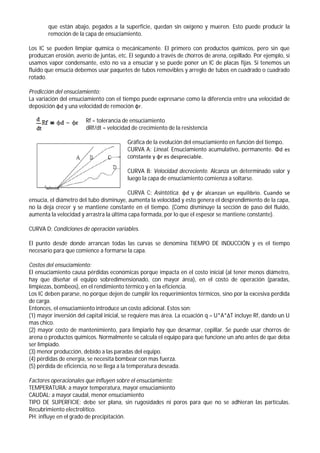 que están abajo, pegados a la superficie, quedan sin oxígeno y mueren. Esto puede producir la
remoción de la capa de ensuciamiento.
Los IC se pueden limpiar química o mecánicamente. El primero con productos químicos, pero sin que
produzcan erosión, averío de juntas, etc. El segundo a través de chorros de arena, cepillado. Por ejemplo, si
usamos vapor condensante, esto no va a ensuciar y se puede poner un IC de placas fijas. Si tenemos un
fluido que ensucia debemos usar paquetes de tubos removibles y arreglo de tubos en cuadrado o cuadrado
rotado.
Predicción del ensuciamiento:
La variación del ensuciamiento con el tiempo puede expresarse como la diferencia entre una velocidad de
deposición φd y una velocidad de remoción φr.
Rf = tolerancia de ensuciamiento
dRf/dt = velocidad de crecimiento de la resistencia
Gráfica de la evolución del ensuciamiento en función del tiempo.
CURVA A: Lineal. Ensuciamiento acumulativo, permanente. Φd es
constante y φr es despreciable.
CURVA B: Velocidad decreciente. Alcanza un determinado valor y
luego la capa de ensuciamiento comienza a soltarse.
CURVA C: Asintótica. φd y φr alcanzan un equilibrio. Cuando se
ensucia, el diámetro del tubo disminuye, aumenta la velocidad y esto genera el desprendimiento de la capa,
no la deja crecer y se mantiene constante en el tiempo. (Como disminuye la sección de paso del fluido,
aumenta la velocidad y arrastra la última capa formada, por lo que el espesor se mantiene constante).
CURVA D: Condiciones de operación variables.
El punto desde donde arrancan todas las curvas se denomina TIEMPO DE INDUCCIÓN y es el tiempo
necesario para que comience a formarse la capa.
Costos del ensuciamiento:
El ensuciamiento causa pérdidas económicas porque impacta en el costo inicial (al tener menos diámetro,
hay que diseñar el equipo sobredimensionado, con mayor área), en el costo de operación (paradas,
limpiezas, bombeos), en el rendimiento térmico y en la eficiencia.
Los IC deben pararse, no porque dejen de cumplir los requerimientos térmicos, sino por la excesiva perdida
de carga.
Entonces, el ensuciamiento introduce un costo adicional. Estos son:
(1) mayor inversión del capital inicial, se requiere mas área. La ecuación q = U*A*ΔT incluye Rf, dando un U
mas chico.
(2) mayor costo de mantenimiento, para limpiarlo hay que desarmar, cepillar. Se puede usar chorros de
arena o productos químicos. Normalmente se calcula el equipo para que funcione un año antes de que deba
ser limpiado.
(3) menor producción, debido a las paradas del equipo.
(4) pérdidas de energía, se necesita bombear con mas fuerza.
(5) pérdida de eficiencia, no se llega a la temperatura deseada.
Factores operacionales que influyen sobre el ensuciamiento:
TEMPERATURA: a mayor temperatura, mayor ensuciamiento
CAUDAL: a mayor caudal, menor ensuciamiento
TIPO DE SUPERFICIE: debe ser plana, sin rugosidades ni poros para que no se adhieran las partículas.
Recubrimiento electrolítico.
PH: influye en el grado de precipitación.
 