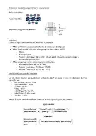 Dispositivos mecánicos para minimizar el ensuciamiento
-Bafles helicoidales
-Tubos retorcidos:
-Dispositivo para generar turbulencia:
Materiales
Cuando se espera ensuciamiento, los materiales a utilizar son:
 Material Anticorrosión (resistente a fluidos de proceso y/o de limpieza)
 Materia Anti-erosión (resistente al desgaste por la velocidad del fluido):
- Titanio,
- Acero Inoxidable,
- Aleación Cobre-Níquel (83:17:0.4 Cr) (Alloy C72200 – diseñada especialmente para
anticorrosión y anti-erosión)
 Materiales para prevenir o evitar ensuciamiento biológico
- Aleaciones con mas del 70% de cobre
- Aleación Cobre-Níquel 90:10 (Alloy C70600)
- Aleación Cobre-Níquel 70:30 (UNS 71500)
Límites de Erosión – Máxima velocidad
Las velocidades máximas que puede tener un flujo de AGUA, sin causar erosión, en tuberías de diversos
materiales son:
- Acero de bajo carbono: 3 m/s
- Acero inoxidable: 4.6 m/s
- Aluminio: 1.8 m/s
- Cobre: 1.8 m/s
- Cobre-Níquel 90:10: 3 m/s
- Cobre-Níquel 70:30: 4.6 m/s
- Titanio: > 15 m/s
Para el cálculo de la máxima velocidad permitida, de otros líquidos o gases, se considera:
 