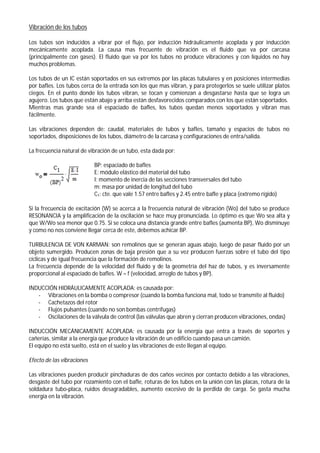Vibración de los tubos
Los tubos son inducidos a vibrar por el flujo, por inducción hidráulicamente acoplada y por inducción
mecánicamente acoplada. La causa mas frecuente de vibración es el fluido que va por carcasa
(principalmente con gases). El fluido que va por los tubos no produce vibraciones y con líquidos no hay
muchos problemas.
Los tubos de un IC están soportados en sus extremos por las placas tubulares y en posiciones intermedias
por bafles. Los tubos cerca de la entrada son los que mas vibran, y para protegerlos se suele utilizar platos
ciegos. En el punto donde los tubos vibran, se tocan y comienzan a desgastarse hasta que se logra un
agujero. Los tubos que están abajo y arriba están desfavorecidos comparados con los que están soportados.
Mientras mas grande sea el espaciado de bafles, los tubos quedan menos soportados y vibran mas
fácilmente.
Las vibraciones dependen de: caudal, materiales de tubos y bafles, tamaño y espacios de tubos no
soportados, disposiciones de los tubos, diámetro de la carcasa y configuraciones de entra/salida.
La frecuencia natural de vibración de un tubo, esta dada por:
BP: espaciado de bafles
E: módulo elástico del material del tubo
I: momento de inercia de las secciones transversales del tubo
m: masa por unidad de longitud del tubo
C1: cte. que vale 1.57 entre bafles y 2.45 entre bafle y placa (extremo rígido)
Si la frecuencia de excitación (W) se acerca a la frecuencia natural de vibración (Wo) del tubo se produce
RESONANCIA y la amplificación de la oscilación se hace muy pronunciada. Lo óptimo es que Wo sea alta y
que W/Wo sea menor que 0.75. Si se coloca una distancia grande entre bafles (aumenta BP), Wo disminuye
y como no nos conviene llegar cerca de este, debemos achicar BP.
TURBULENCIA DE VON KARMAN: son remolinos que se generan aguas abajo, luego de pasar fluido por un
objeto sumergido. Producen zonas de baja presión que a su vez producen fuerzas sobre el tubo del tipo
cíclicas y de igual frecuencia que la formación de remolinos.
La frecuencia depende de la velocidad del fluido y de la geometría del haz de tubos, y es inversamente
proporcional al espaciado de bafles. W = f (velocidad, arreglo de tubos y BP).
INDUCCIÓN HIDRÁULICAMENTE ACOPLADA: es causada por:
- Vibraciones en la bomba o compresor (cuando la bomba funciona mal, todo se transmite al fluido)
- Cachetazos del rotor
- Flujos pulsantes (cuando no son bombas centrífugas)
- Oscilaciones de la válvula de control (las válvulas que abren y cierran producen vibraciones, ondas)
INDUCCIÓN MECÁNICAMENTE ACOPLADA: es causada por la energía que entra a través de soportes y
cañerías, similar a la energía que produce la vibración de un edificio cuando pasa un camión.
El equipo no está suelto, está en el suelo y las vibraciones de este llegan al equipo.
Efecto de las vibraciones
Las vibraciones pueden producir pinchaduras de dos caños vecinos por contacto debido a las vibraciones,
desgaste del tubo por rozamiento con el bafle, roturas de los tubos en la unión con las placas, rotura de la
soldadura tubo-placa, ruidos desagradables, aumento excesivo de la perdida de carga. Se gasta mucha
energía en la vibración.
 