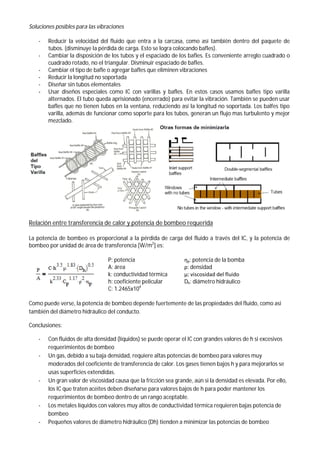 Soluciones posibles para las vibraciones
- Reducir la velocidad del fluido que entra a la carcasa, como así también dentro del paquete de
tubos. (disminuye la pérdida de carga. Esto se logra colocando bafles).
- Cambiar la disposición de los tubos y el espaciado de los bafles. Es conveniente arreglo cuadrado o
cuadrado rotado, no el triangular. Disminuir espaciado de bafles.
- Cambiar el tipo de bafle o agregar bafles que eliminen vibraciones
- Reducir la longitud no soportada
- Diseñar sin tubos elementales
- Usar diseños especiales como IC con varillas y bafles. En estos casos usamos bafles tipo varilla
alternados. El tubo queda aprisionado (encerrado) para evitar la vibración. También se pueden usar
bafles que no tienen tubos en la ventana, reduciendo así la longitud no soportada. Los balfes tipo
varilla, además de funcionar como soporte para los tubos, generan un flujo mas turbulento y mejor
mezclado.
Relación entre transferencia de calor y potencia de bombeo requerida
La potencia de bombeo es proporcional a la pérdida de carga del fluido a través del IC, y la potencia de
bombeo por unidad de área de transferencia [W/m2
] es:
P: potencia ηp: potencia de la bomba
A: área ρ: densidad
k: conductividad térmica μ: viscosidad del fluido
h: coeficiente pelicular Dh: diámetro hidráulico
C: 1.2465x104
Como puede verse, la potencia de bombeo depende fuertemente de las propiedades del fluido, como asi
también del diámetro hidráulico del conducto.
Conclusiones:
- Con fluidos de alta densidad (líquidos) se puede operar el IC con grandes valores de h si excesivos
requerimientos de bombeo
- Un gas, debido a su baja densidad, requiere altas potencias de bombeo para valores muy
moderados del coeficiente de transferencia de calor. Los gases tienen bajos h y para mejorarlos se
usas superficies extendidas.
- Un gran valor de viscosidad causa que la fricción sea grande, aún si la densidad es elevada. Por ello,
los IC que traten aceites deben diseñarse para valores bajos de h para poder mantener los
requerimientos de bombeo dentro de un rango aceptable.
- Los metales líquidos con valores muy altos de conductividad térmica requieren bajas potencia de
bombeo
- Pequeños valores de diámetro hidráulico (Dh) tienden a minimizar las potencias de bombeo
 