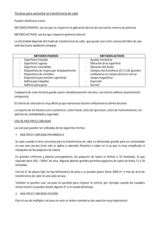 Técnicas para aumentar la transferencia de calor
Pueden clasificarse como:
METODOS PASIVOS: son los que no requieren la aplicación directa de una fuente externa de potencia
METODO ACTIVOS: son los que requieren potencia externa
La efectividad depende del modo de transferencia de calor, que puede caer entre convección libre de una
sola fase hasta ebullición compleja.
METODOS PASIVOS METODOS ACTIVOS
- Superficies tratadas
- Superficies rugosas
- Superficies extendidas
- Dispositivos de mejora por desplazamiento
- Dispositivos de remolino
- Dispositivo para tensión superficial
- Aditivo para líquidos
- Aditivos para gases
- Ayudas mecánicas
- Vibración de la superficie
- Vibración del fluido
- Campos electrostáticos (CC ó CA) (pueden
combinarse un campo eléctrico con un
campo magnético)
- Inyección
- Succión
Cualquiera de estas técnicas puede usarse simultáneamente con otra, con efectos aditivos (aumentación
compuesta).
El criterio de selección es muy difícil ya que numerosos factores influencian la última decisión.
La mayoría de los factores son económicos: costo inicial, costo de operación, costo de mantenimiento, etc.
además de confiabilidad y seguridad.
USO DE MÚLTIPLES CARCASAS
Las carcasas pueden ser utilizadas de las siguientes formas:
1. MULTIPLES CARCASAS EN PARALELO
Se usan cuando el área necesaria para la transferencia de calor es demasiado grande para ser acomodado
en una sola carcasa (esto solo se aplica a cabezales flotantes o tubos en U ya que es muy complicado el
manipuleo de los paquetes de tubos).
En grandes refinerías y plantas petroquímicas, los paquetes de tubos se limitan a 10 toneladas, lo que
equivale decir 450 – 500m2
de área. Algunas plantas grandes permiten paquetes de tubos de hasta 15 o 20
toneladas.
Con los IC de placas fijas no hay limitaciones de peso y se pueden poner hasta 2000 m2
o más de área de
transferencia de calor en una sola carcasa.
También se pueden usar carcasas en paralelo para mejorar el control, por ejemplo cuando los caudales
varían mucho se pueden anular algunos IC si el caudal disminuye.
2. MULTIPLES CARCASAS EN SERIE
Para el uso de múltiples carcasas en serie se deben considerar dos aspectos muy importantes:
 