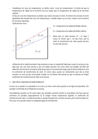 - Condiciones de cruce de temperatura: se define como “cruce de temperaturas” el hecho de que la
temperatura de salida de la corriente fría sea mayor que la temperatura de salida de la corriente
caliente.
Si hay un cruce de temperaturas se deben usar varias carcasas en serie. El número de carcasas en serie
dependerá del tamaño del cruce de temperaturas. Cuando mayor sea el cruce, mayor será el número
de carcasas requeridas.
Gráficamente sería:
T2 = temperatura de salida del fluido caliente.
t2 = temperatura de salida del fluido caliente
Notar que en cada carcasas T2 = t2. Aquí T
nunca es menor que t. no hay cruce, por lo
tanto la transferencia de calor puede hacerse
en una sola carcasa.
- Utilización de la caída de presión: hay ocasiones en que el caudal del fluido que va por la carcasa es tan
bajo que con una sola carcasa y aun con bafles puestos tan cerca como sea posible (25-30% del
diámetro interno de la carcasa) la caída de presión es excesivamente baja y por lo tanto también lo será
el coeficiente de transferencia de calor. En estos casos, puede ser conveniente usar dos (o más)
carcasas en serie ya que esto puede resultar en un diseño más barato ya que se alcanza un mayor
coeficiente de transferencia de calor en la carcasa.
3. MULTIPLES CARCASAS EN SERIE/PARALELO
A veces no se puede ni en paralelo ni en serie y se tiene como única opción un arreglo serie/paralelo. Por
ejemplo: el enfriado de un fluido por la carcasa.
Los problemas pueden ser de varios tipos, por ejemplo: aumenta mucho su viscosidad. Esto hace que las
corrientes de perdida (especialmente la E) tengan mucho importancia bajando el coeficiente de
transferencia de calor. La caída de presión se puede manejar bien con dos carcasas, pero la de los tubos no.
Peor aún, no se puede reducir el caudal del agua de enfriamiento.
T2 = t2
T2 = t2
T2 > t2
T2 = t2
 