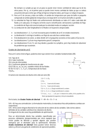 No siempre se cumple ya que en un paso se puede tener menor cantidad de tubos que la de los
otros pasos. Por ej., en el primer paso se puede tener menos cantidad de tubos ya que se colocó
una protección para evitar que el flujo al ingreso rompa los tubos, por lo que se redujo el espacio.
11. Para un IC de carcasa y tubo con bafles, el cambio de temperatura por paso de bafle es pequeño
comparado al cambio global de temperatura a lo largo del IC si el numero de bafles es grande.
12. La velocidad de flujo de fluido esta uniformemente distribuida en todo el IC sobre cada lado del
fluido y en cada paso. En ninguna corriente ocurre estratificación, derivaciones o pérdidas de flujo.
La condición de flujo está caracterizada por la velocidad media en cualquier sección.
13. La conducción de calor longitudinal en el fluido o en la pared es despreciable.
 Las idealizaciones 1, 2, 3 y 4 son necesarias para el análisis de un IC en estado estacionario.
 La idealización 5 restringe el análisis a un flujo de una sola fase a ambos lados.
 Si la idealización 6 no existe, se debe dividir al IC en pequeñas secciones en las cuales el Cp sea cte.
 Las idealizaciones 7 y 8 son muy importantes para IC compactos
 Las idealizaciones 9 a la 13, son muy ideales y pueden no cumplirse, pero hay modos de solucionar
los problemas que ocasionan.
Grados de Libertad de un IC
Para un IC como el de la figura, podemos decir que existen trece variables fundamentales (M):
1) K: Tipo de IC
2) Q: Calor trasferido
3) A: área de intercambio
4) U: Coeficiente global de transferencia de calor
5) 6) 7) 8): w1, w2, w3 y w4: caudales másico de los fluidos
9) 10) 11) 12) T1, T2, T3 y T4: temperatura de los fluíos
13) ΔTml
El número de relaciones de diseño entre ella son siete (N):
Por lo tanto, los Grados Totales de Libertad: F = M – N = 13 – 7 = 6.
Si N > M, hay una contradicción. La formulación matemática, la naturaleza física del problema o ambas son
sospechosas.
Si N < M no existe ninguna libertad en la selección de los valores de las variables. Solo ciertos valores
definidos de las variables satisfacen las relaciones de diseño.
En ninguno de los dos casos hay posibilidades de optimización.
Para un determinado diseño hay variables especificadas por
procesos colindantes (proporcionados por otros equipos) que
restan grados de libertad y quedan algunos que pueden
manejarse por el diseñador para la optimización, llamados
Grados Económicos de Libertad. Éstos pueden tomar diversos
valores y ofrecen una gama de condiciones de operación posibles.
 