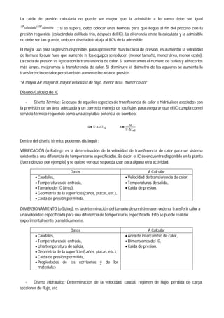 La caída de presión calculada no puede ser mayor que la admisible a lo sumo debe ser igual
Pcalculada Padmsible
; si se supera, debo colocar unas bombas para que llegue al fin del proceso con la
presión requerida (colocándola del lado frio, después del IC). La diferencia entre la calculada y la admisible
no debe ser tan grande, un buen diseñado trabaja al 80% de la admisible.
El mejor uso para la presión disponible, para aprovechar más la caída de presión, es aumentar la velocidad
de la masa lo cual hace que aumente h, los equipos se reducen (menor tamaño, menor área, menor costo).
La caída de presión va ligada con la transferencia de calor. Si aumentamos el numero de bafles y al hacerlos
más largos, mejoramos la transferencia de calor. Si disminuye el diámetro de los agujeros se aumenta la
transferencia de calor pero también aumente la caída de presión.
“A mayor ΔP, mayor U, mayor velocidad de flujo, menor área, menor costo”
Diseño/Calculo de IC
- Diseño Térmico: Se ocupa de aquellos aspectos de transferencia de calor e hidráulicos asociados con
la provisión de un área adecuada y un correcto manejo de los flujos para asegurar que el IC cumpla con el
servicio térmico requerido como una aceptable potencia de bombeo.
Dentro del diseño térmico podemos distinguir:
VERIFICACIÓN (o Rating): es la determinación de la velocidad de transferencia de calor para un sistema
existente a una diferencia de temperaturas especificadas. Es decir, el IC se encuentra disponible en la planta
(fuera de uso, por ejemplo) y se quiere ver que se pueda usar para alguna otra actividad.
Datos A Calcular
 Caudales,
 Temperaturas de entrada,
 Tamaño del IC (área),
 Geometría de la superficie (caños, placas, etc.),
 Caída de presión permitida.
 Velocidad de transferencia de calor,
 Temperaturas de salida,
 Caída de presión.
DIMENSIONAMIENTO (o Sizing): es la determinación del tamaño de un sistema en orden a transferir calor a
una velocidad especificada para una diferencia de temperaturas especificada. Esto se puede realizar
experimentalmente o analíticamente.
Datos A Calcular
 Caudales,
 Temperaturas de entrada,
 Una temperatura de salida,
 Geometría de la superficie (caños, placas, etc.),
 Caída de presión permitida,
 Propiedades de las corrientes y de los
materiales
 Área de intercambio de calor,
 Dimensiones del IC,
 Caída de presión.
- Diseño Hidráulico: Determinación de la velocidad, caudal, régimen de flujo, pérdida de carga,
secciones de flujo, etc.
 