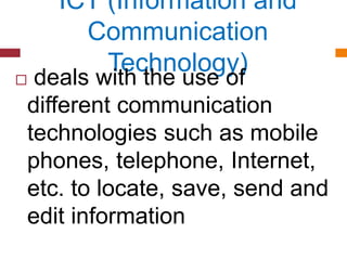 ICT (Information and
Communication
Technology)
 deals with the use of
different communication
technologies such as mobile
phones, telephone, Internet,
etc. to locate, save, send and
edit information
 