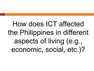 How does ICT affected
the Philippines in different
aspects of living (e.g.,
economic, social, etc.)?
 