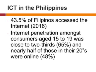 - 43.5% of Filipinos accessed the
Internet (2016)
- Internet penetration amongst
consumers aged 15 to 19 was
close to two-thirds (65%) and
nearly half of those in their 20‟s
were online (48%)
ICT in the Philippines
 