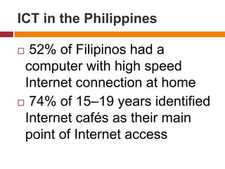  52% of Filipinos had a
computer with high speed
Internet connection at home
 74% of 15–19 years identified
Internet cafés as their main
point of Internet access
ICT in the Philippines
 